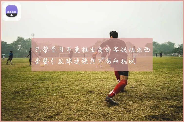 巴黎圣日耳曼推出高价客战切尔西套餐引发球迷强烈不满和抗议
